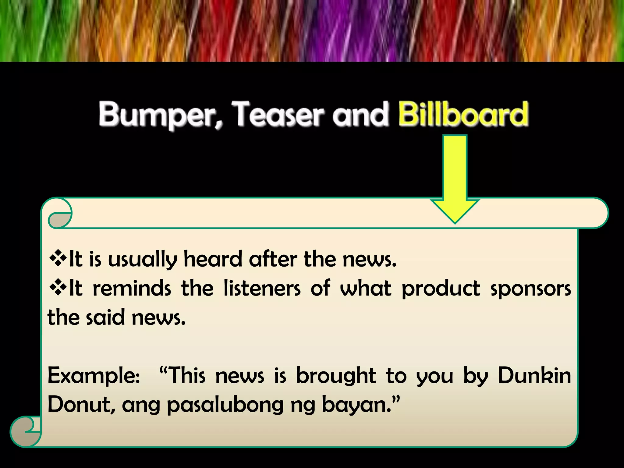 It is usually heard after the news.
It reminds the listeners of what product sponsors
the said news.
Example: “This news is brought to you by Dunkin
Donut, ang pasalubong ng bayan.”
 