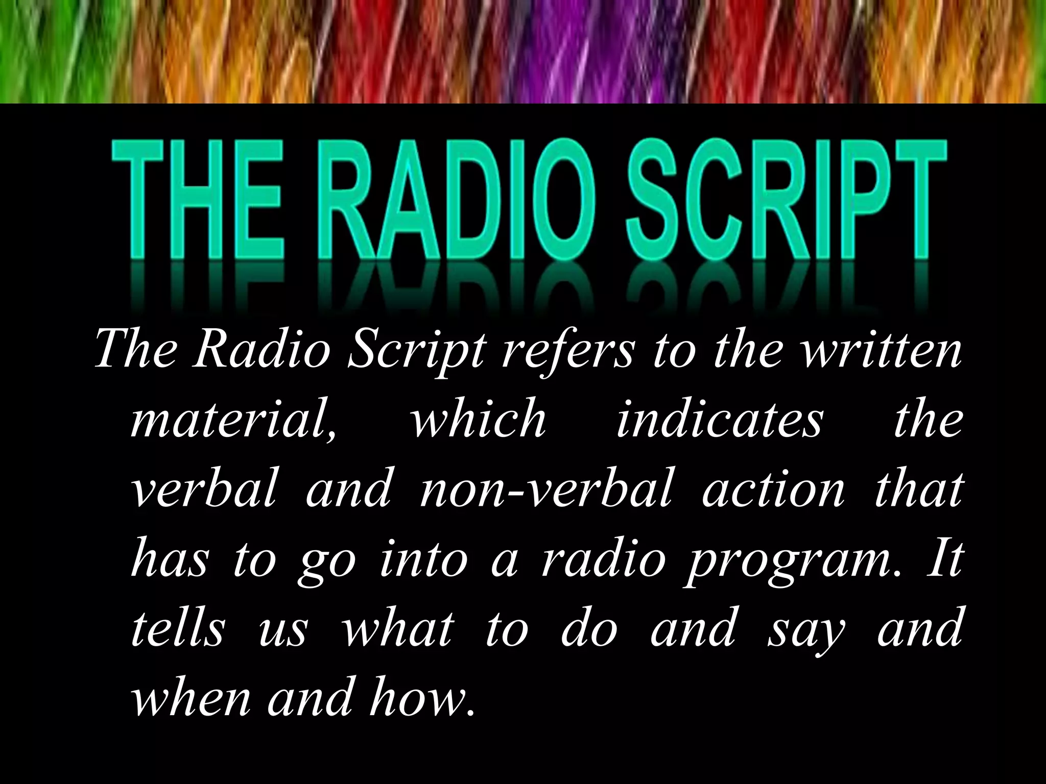 The Radio Script refers to the written
material, which indicates the
verbal and non-verbal action that
has to go into a radio program. It
tells us what to do and say and
when and how.
 