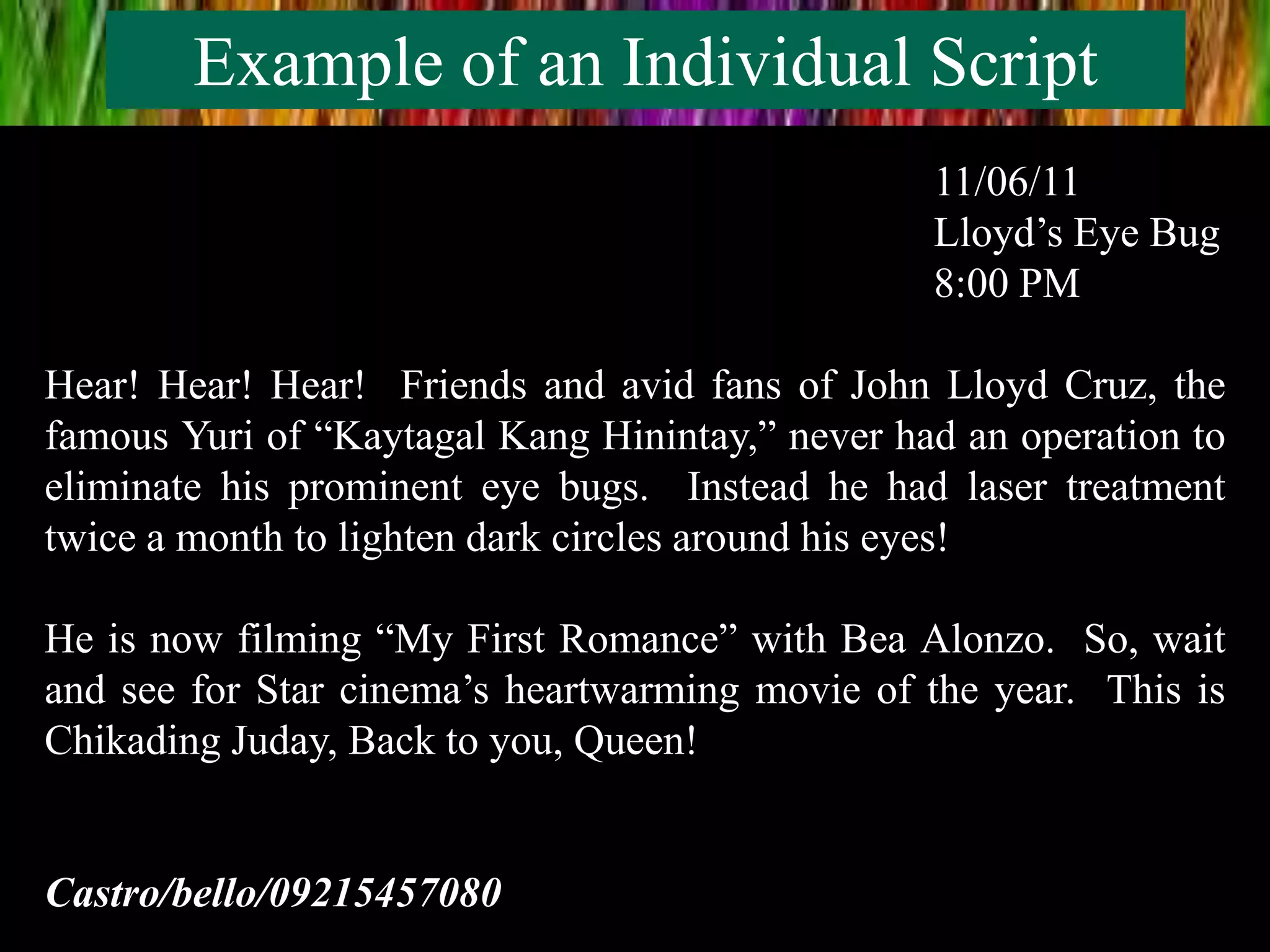 Example of an Individual Script
11/06/11
Lloyd’s Eye Bug
8:00 PM
Hear! Hear! Hear! Friends and avid fans of John Lloyd Cruz, the
famous Yuri of “Kaytagal Kang Hinintay,” never had an operation to
eliminate his prominent eye bugs. Instead he had laser treatment
twice a month to lighten dark circles around his eyes!
He is now filming “My First Romance” with Bea Alonzo. So, wait
and see for Star cinema’s heartwarming movie of the year. This is
Chikading Juday, Back to you, Queen!
Castro/bello/09215457080
 