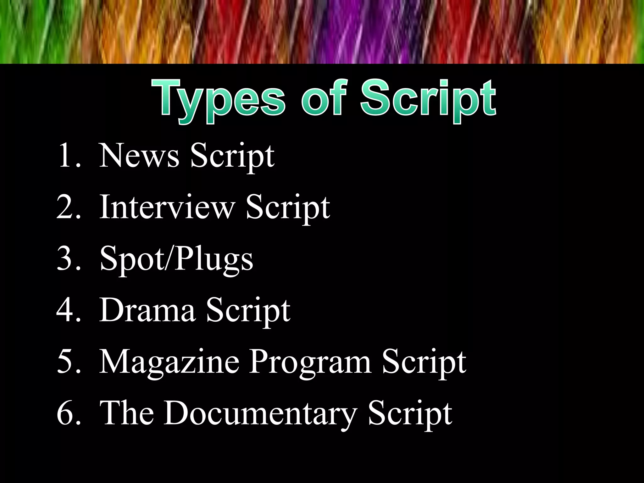 1. News Script
2. Interview Script
3. Spot/Plugs
4. Drama Script
5. Magazine Program Script
6. The Documentary Script
 
