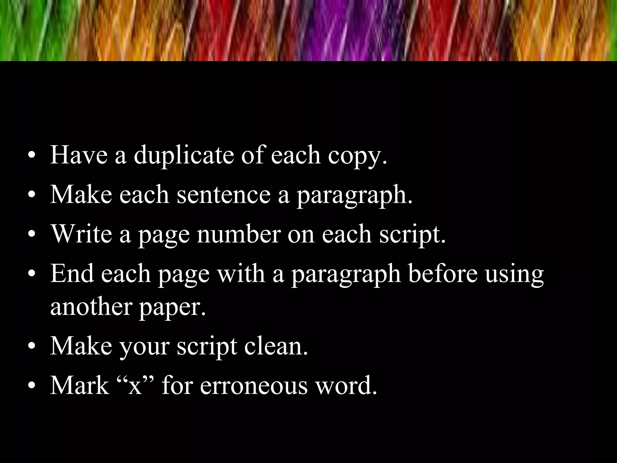• Have a duplicate of each copy.
• Make each sentence a paragraph.
• Write a page number on each script.
• End each page with a paragraph before using
another paper.
• Make your script clean.
• Mark “x” for erroneous word.
 
