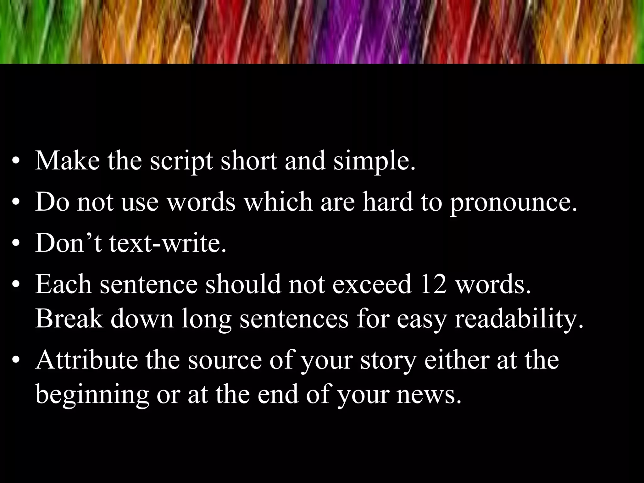 • Make the script short and simple.
• Do not use words which are hard to pronounce.
• Don’t text-write.
• Each sentence should not exceed 12 words.
Break down long sentences for easy readability.
• Attribute the source of your story either at the
beginning or at the end of your news.
 