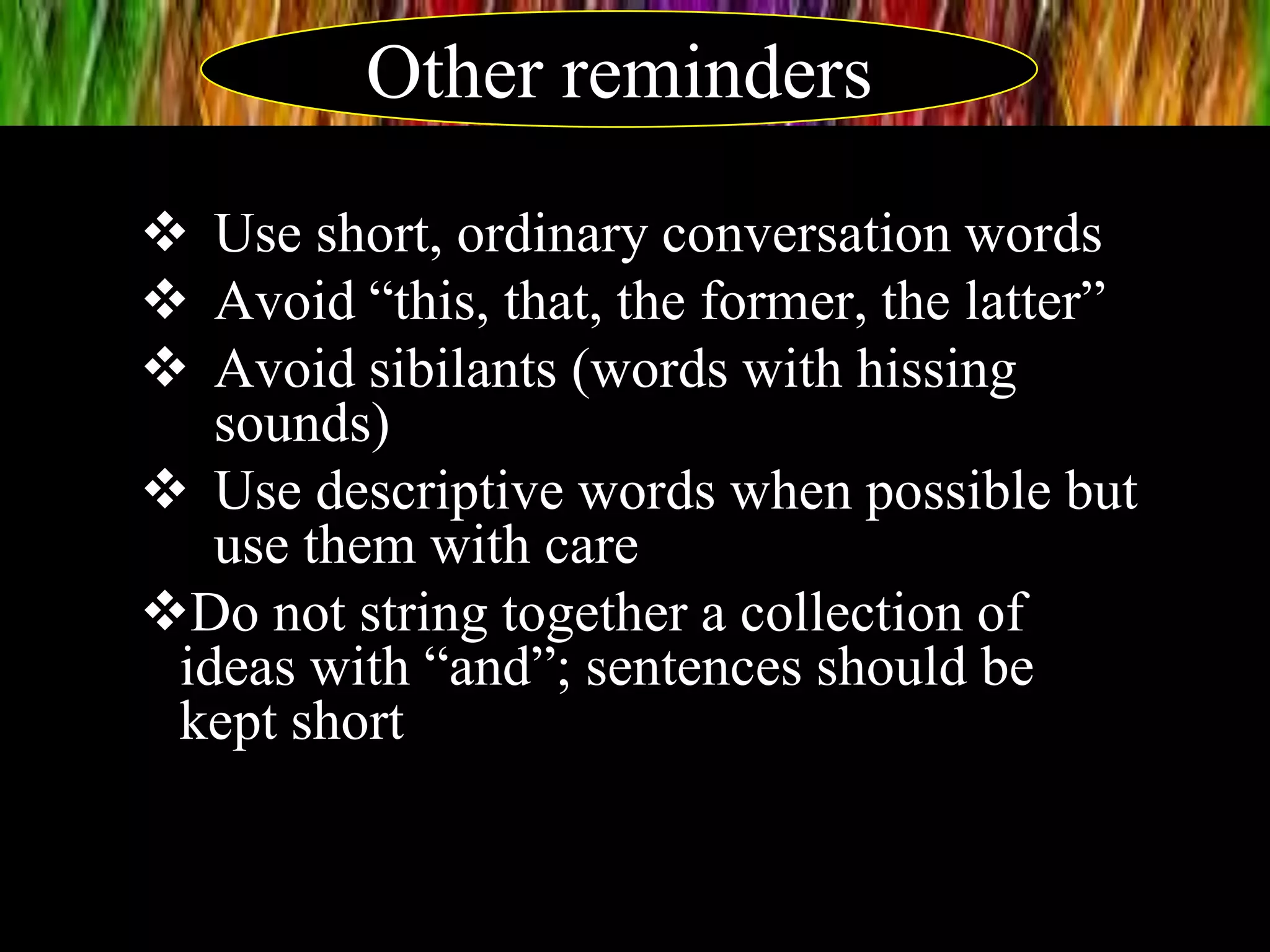  Use short, ordinary conversation words
 Avoid “this, that, the former, the latter”
 Avoid sibilants (words with hissing
sounds)
 Use descriptive words when possible but
use them with care
Do not string together a collection of
ideas with “and”; sentences should be
kept short
Other reminders
 