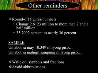 Round-off figures/numbers
• Change 2.6123 million to more than 2 and a
half million
• 35.7002 percent to nearly 36 percent
SAMPLE
Umabot sa may 10.349 milyong piso…
Umabot sa mahigit sampung milyong piso…
Write out symbols and fractions
Avoid abbreviations
Other reminders
 