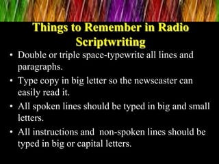 Things to Remember in Radio
Scriptwriting
• Double or triple space-typewrite all lines and
paragraphs.
• Type copy in big letter so the newscaster can
easily read it.
• All spoken lines should be typed in big and small
letters.
• All instructions and non-spoken lines should be
typed in big or capital letters.
 