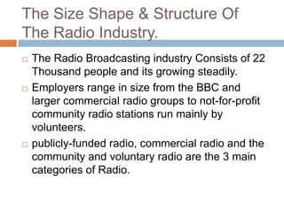 The Size Shape & Structure Of
The Radio Industry.






The Radio Broadcasting industry Consists of 22
Thousand people and its growing steadily.
Employers range in size from the BBC and
larger commercial radio groups to not-for-profit
community radio stations run mainly by
volunteers.
publicly-funded radio, commercial radio and the
community and voluntary radio are the 3 main
categories of Radio.

 
