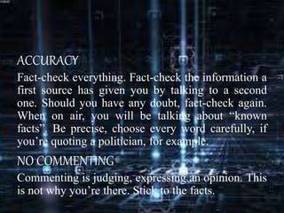 ACCURACY
Fact-check everything. Fact-check the information a
first source has given you by talking to a second
one. Should you have any doubt, fact-check again.
When on air, you will be talking about “known
facts”. Be precise, choose every word carefully, if
you’re quoting a politician, for example.
NO COMMENTING
Commenting is judging, expressing an opinion. This
is not why you’re there. Stick to the facts.
 