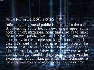 PROTECT YOUR SOURCES
Informing the general public is looking for the truth.
Broadcasting some heavy news might upset some
people or organizations. Sometimes, so as to make
these news public, you will have to guarantee
anonymity to the people speaking on air. In such a
case, it’s said that a journalist must protect his
sources, that is to say guarantee to the people giving
him informations that they do so under the seal of
confidentiality. Careful : this process is reserved for
exceptional circumstances, when this technique is
the only way you have of broadcasting major news.
 