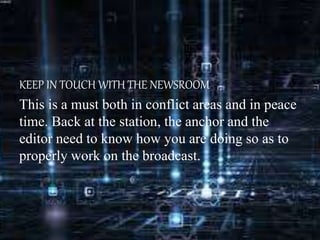 KEEP IN TOUCH WITH THE NEWSROOM
This is a must both in conflict areas and in peace
time. Back at the station, the anchor and the
editor need to know how you are doing so as to
properly work on the broadcast.
 