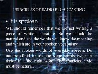 PRINCIPLES OF RADIO BROADCASTING
• It is spoken
WE should remember that we are not writing a
piece of written literature. So we should be
natural and use the words you know the meaning
and which are in your spoken vocabulary.
Use the spoken words of everyday speech. Do
not be afraid to use the same words twice or
thrice if it the right word. The broadcast style
must be natural.
 