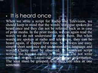 • It is heard once
When we write a script for Radio and Television, we
should keep in mind that the words, dialogue spoken are
heard once and they can not be referred back as in case
of print media. In the print media, we can again read the
words we do not understand or miss them. But when
words are spoken at radio and television, they can be
heard again, if slipped first time. So, always use easy,
simple short sentence and understandable language and
words. Clarity must be observed. In broadcast script
writing the biggest enemy is confusion. Do not write
confused words. Leave out superfluous information.
The idea must be grasped. Use only one idea in one
sentence.
 
