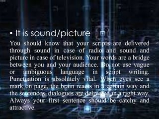 • It is sound/picture
You should know that your scripts are delivered
through sound in case of radio and sound and
picture in case of television. Your words are a bridge
between you and your audience. Do not use vague
or ambiguous language in script writing.
Punctuation is absolutely vital. When eyes see a
mark on page, the brain reacts in a certain way and
the sentences, dialogues are delivered in a right way.
Always your first sentence should be catchy and
attractive.
 