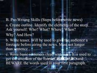 B. Pre-Writing Skills (Steps before write news)
a. Create outline. Identify the elements of the story.
Ask yourself: Who? What? Where? When?
Why? And How?
b. Write teaser. Will be used to give the audience a
foretaste before airing the news. Must not longer
than sentence .
c. Write basic sentences (lead sentence). It is used to
get the attention of the listener. Be KLARO and
BEWARE the words used in your first paragraph.
 