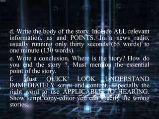 d. Write the body of the story. Include ALL relevant
information, as and POINTS. In a news radio,
usually running only thirty seconds (65 words) to
one minute (130 words).
e. Write a conclusion. Where is the story? How do
you end the story ?. Must mention the essential
point of the story.
f. Must QUICK LOOK UNDERSTAND
IMMEDIATELY script and content. Especially the
right word to use APPLICABLE TO HEARING.
Show script copy-editor you can specify the wrong
stories.
 