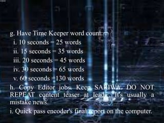 g. Have Time Keeper word count:
i. 10 seconds = 25 words
ii. 15 seconds = 35 words
iii. 20 seconds = 45 words
iv. 30 seconds = 65 words
v. 60 seconds =130 words
h. Copy Editor jobs. Keep SARIWA. DO NOT
REPEAT content teaser at lead . It's usually a
mistake news.
i. Quick pass encoder's final report on the computer.
 