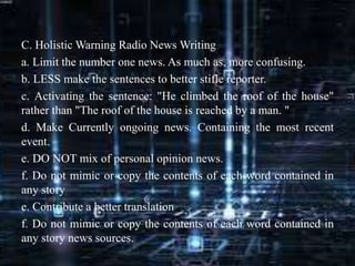 C. Holistic Warning Radio News Writing
a. Limit the number one news. As much as, more confusing.
b. LESS make the sentences to better stifle reporter.
c. Activating the sentence: "He climbed the roof of the house"
rather than "The roof of the house is reached by a man. "
d. Make Currently ongoing news. Containing the most recent
event.
e. DO NOT mix of personal opinion news.
f. Do not mimic or copy the contents of each word contained in
any story
e. Contribute a better translation
f. Do not mimic or copy the contents of each word contained in
any story news sources.
 