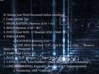D. Setting your Word Document before encoding:
I. Under HOME Tab
1. HIGHLIGHTING Shortcut: (Ctrl + A)
2. BOLD Shortcut: (Ctrl + B)
3. FONT: Arial SIZE: 12 Shortcut: (Ctrl + Shift + F)
4. PARAGRAPH:
a. JUSTIFIED Shortcut: (Ctrl + J)
b. LINE SPACING click “2.0”; click (Ctrl + A); click “Remove
Space After Paragraph "
II. Under Page Layout Tab
1. PAGE SETUP: Margins: 1”; Paper Size: Letter (8.5” x 11”)
2. LAYOUT: click “Line Numbers”; check the “Add Line Numbering”;
3. LINE NUMBERING: From text: Increase to 0.1 "(recommended)
a. Numbering: click “Continues”
 
