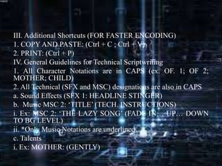 III. Additional Shortcuts (FOR FASTER ENCODING)
1. COPY AND PASTE: (Ctrl + C ; Ctrl + V)
2. PRINT: (Ctrl + P)
IV. General Guidelines for Technical Scriptwriting
1. All Character Notations are in CAPS (ex. OF. 1; OF 2;
MOTHER; CHILD)
2. All Technical (SFX and MSC) designations are also in CAPS
a. Sound Effects (SFX 1: HEADLINE STINGER)
b. Music MSC 2: ‘TITLE’ (TECH. INSTRUCTIONS)
i. Ex: MSC 2: ‘THE LAZY SONG’ (FADE IN… UP… DOWN
TO BG LEVEL)
ii. *Only Music Notations are underlined
c. Talents
i. Ex: MOTHER: (GENTLY)
 