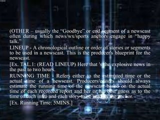 (OTHER – usually the “Goodbye” or end segment of a newscast
often during which news/wx/sports anchors engage in “happy
talk.”
LINEUP - A chronological outline or order of stories or segments
to be used in a newscast. This is the producer's blueprint for the
newscast.
[Ex. TAL.1: (READ LINEUP) Here that 's the explosive news in
the past to two hours.
RUNNING TIME - Refers either to the estimated time or the
actual time of a newscast. Producers/editors should always
estimate the running time of the newscast based on the actual
time of each recorded report and her or his best guess as to the
time of each intro and each story to be read by the anchor.
[Ex. Running Time: 5MINS.]
 