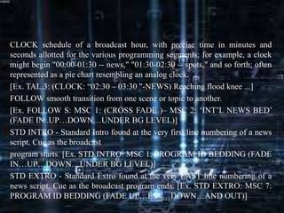 CLOCK schedule of a broadcast hour, with precise time in minutes and
seconds allotted for the various programming segments; for example, a clock
might begin "00:00-01:30 -- news," "01:30-02:30 -- spots," and so forth; often
represented as a pie chart resembling an analog clock.
[Ex. TAL.3: (CLOCK: “02:30 – 03:30 "-NEWS) Reaching flood knee ...]
FOLLOW smooth transition from one scene or topic to another.
[Ex. FOLLOW S: MSC 1: (CROSS FADE )– MSC 2: ‘INT’L NEWS BED’
(FADE IN..UP…DOWN…UNDER BG LEVEL)]
STD INTRO - Standard Intro found at the very first line numbering of a news
script. Cue as the broadcast
program starts. [Ex. STD INTRO: MSC 1: PROGRAM ID BEDDING (FADE
IN…UP…DOWN…UNDER BG LEVEL)]
STD EXTRO - Standard Extro found at the very LAST line numbering of a
news script. Cue as the broadcast program ends. [Ex. STD EXTRO: MSC 7:
PROGRAM ID BEDDING (FADE UP…EST…DOWN…AND OUT)]
 