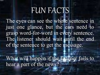 FUN FACTS
The eyes can see the whole sentence in
just one glance, but the ears need to
grasp word-for-word in every sentence.
The listener should wait until the end
of the sentence to get the message.
What will happen if the listener fails to
hear a part of the news?
 