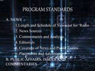 PROGRAM STANDARDS
A. NEWS
1.Length and Schedule of Newscast for Radio
2. News Sources
3. Commentaries and Analysis
4. Editorials
5. Coverage of News and Public Events
6. Placements and Advertising
B. PUBLIC AFFAIRS, ISSUES AND
COMMENTARIES
 