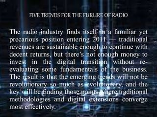 FIVE TRENDS FOR THE FURURE OF RADIO
The radio industry finds itself in a familiar yet
precarious position entering 2011 — traditional
revenues are sustainable enough to continue with
decent returns, but there’s not enough money to
invest in the digital transition without re-
evaluating some fundamentals of the business.
The result is that the emerging trends will not be
revolutionary so much as evolutionary, and the
key will be finding those points where traditional
methodologies and digital extensions converge
most effectively.
 