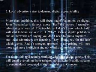 2. Local advertisers start to demand digital accountability
More than anything, this will focus radio’s attention on digital.
John Wanamaker’s famous quote “Half the money I spend on
advertising is wasted. The trouble is I don’t know which half”
will start to haunt radio in 2011. Why? Because digital publishers
and ad networks are saying you don’t need to guess anymore —
and local advertisers are listening. They’ll only pay for the half
which works. Radio’s shotgun approach to advertising will look
more and more inefficient and not worthy of premium rates.
For radio, this will require working with their digital assets. This
will entail everything from targeted advertising in audio streams
to coupon deals presented in similar fashion to Groupon.
 