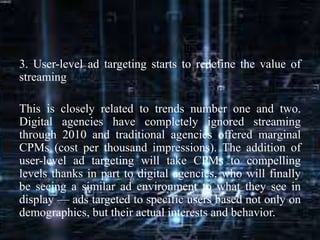 3. User-level ad targeting starts to redefine the value of
streaming
This is closely related to trends number one and two.
Digital agencies have completely ignored streaming
through 2010 and traditional agencies offered marginal
CPMs (cost per thousand impressions). The addition of
user-level ad targeting will take CPMs to compelling
levels thanks in part to digital agencies, who will finally
be seeing a similar ad environment to what they see in
display — ads targeted to specific users based not only on
demographics, but their actual interests and behavior.
 