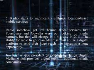 5. Radio starts to significantly embrace location-based
mobile services
Radio somehow got left behind when services like
Foursquare and Gowalla were out looking for media
partners, but that will change in a big way in 2011. The
ability for radio to go to an advertiser and utilize a digital
platform to send their huge reach into stores is a huge
opportunity.
Jim Kerr is vice president of strategy for Triton Digital
Media, which provides digital tools to traditional media
companies.
 