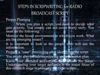STEPS IN SCRIPWRITING for RADIO
BROADCAST SCRIPT
Proper Planning
When you plan a script, you have to decide what
gets priority. You simply can not cover every story. You
must do the following:
Monitor the broad environment in which you work. What
are the emerging issues?
It is important to look at the people who will use the
information.
Prepare a “case” proceeding after identifying the script
You might also include monitoring and evaluation plan.
Know your intended audience to help narrow the focus.
Understanding your target audience is the major focus of
this research stage in planning the radio scripts.
 