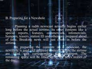 B. Preparing for a Newshole
Planning a radio newscast actually begins earlier
long before the actual airtime. Its other contents like a
special reports, features, commercials, infomercials,
bumpers, teasers, station ID and others are prepared ahead
of time. Breaking news will just come in before the
airtime.
In preparing the contents of a newscast, the
newshole is used. All prepared contents before the airtime
are filled with corresponding time allotment. The
remaining space will be filled up by the news stories of
the day.
 
