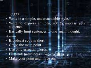 1. CLEAR
• Write in a simple, understandable style.
• Write to express an idea, not to impress your
audience.
• Basically limit sentences to one main thought.
2.Concise
• Broadcast copy is short.
• Get to the main point.
• Use only essential words.
• Eliminate wordiness.
• Make your point and move on.
 