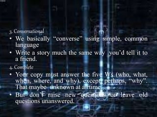 3. Conversational
• We basically “converse” using simple, common
language
• Write a story much the same way you’d tell it to
a friend.
4. Complete
• Your copy must answer the five Ws (who, what,
when, where, and why), except, perhaps, “why”.
That maybe unknown at airtime.
• But don’t raise new questions or leave old
questions unanswered.
 