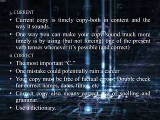 5. CURRENT
• Current copy is timely copy-both in content and the
way it sounds.
• One way you can make your copy sound much more
timely is by using (but not forcing) one of the present
verb tenses whenever it’s possible (and correct)
6. CORRECT
• The most important “C.”
• One mistake could potentially ruin a career
• Your copy must be free of factual errors. Double check
for correct names, dates, times, etc
• Correct copy also means correct use of spelling and
grammar.
• Use a dictionary.
 