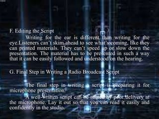 F. Editing the Script
Writing for the ear is different than writing for the
eye.Listeners can’t skim ahead to see what’s coming, like they
can printed materials. They can’t speed up or slow down the
presentation. The material has to be presented in such a way
that it can be easily followed and understood on the hearing.
G. Final Step in Writing a Radio Broadcast Script
The final step in writing a script is preparing it for
microphone presentation.
A well-written script can be ruined by poor delivery at
the microphone. Lay it out so that you can read it easily and
confidently in the studio.
 