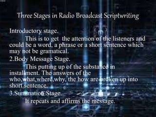 Three Stages in Radio Broadcast Scriptwriting
Introductory stage.
This is to get the attention of the listeners and
could be a word, a phrase or a short sentence which
may not be gramatical.
2.Body Message Stage.
This putting up of the substance in
installment. The answers of the
who,what,where,why, the how are broken up into
short sentence.
3.Summation Stage.
It repeats and affirms the message.
 