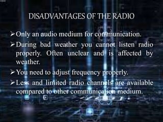 DISADVANTAGES OF THE RADIO
Only an audio medium for communication.
During bad weather you cannot listen radio
properly. Often unclear and is affected by
weather.
You need to adjust frequency properly.
Less and limited radio channels are available
compared to other communication medium.
 