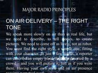 MAJOR RADIO PRINCIPLES
ON AIR DELIVERY – THE RIGHT
TONE
We speak more slowly on air than in real life, but
we need to describe, to tell stories, to create
pictures. We need to come off as lively, not as robot.
You must find the right style, a simple one, fitting
with your character. In just a few words, a reporter
can describe an empty place, recently deserted by a
crowd – and you will picture it, just as if you were
there. Having your own style and on air presence
 