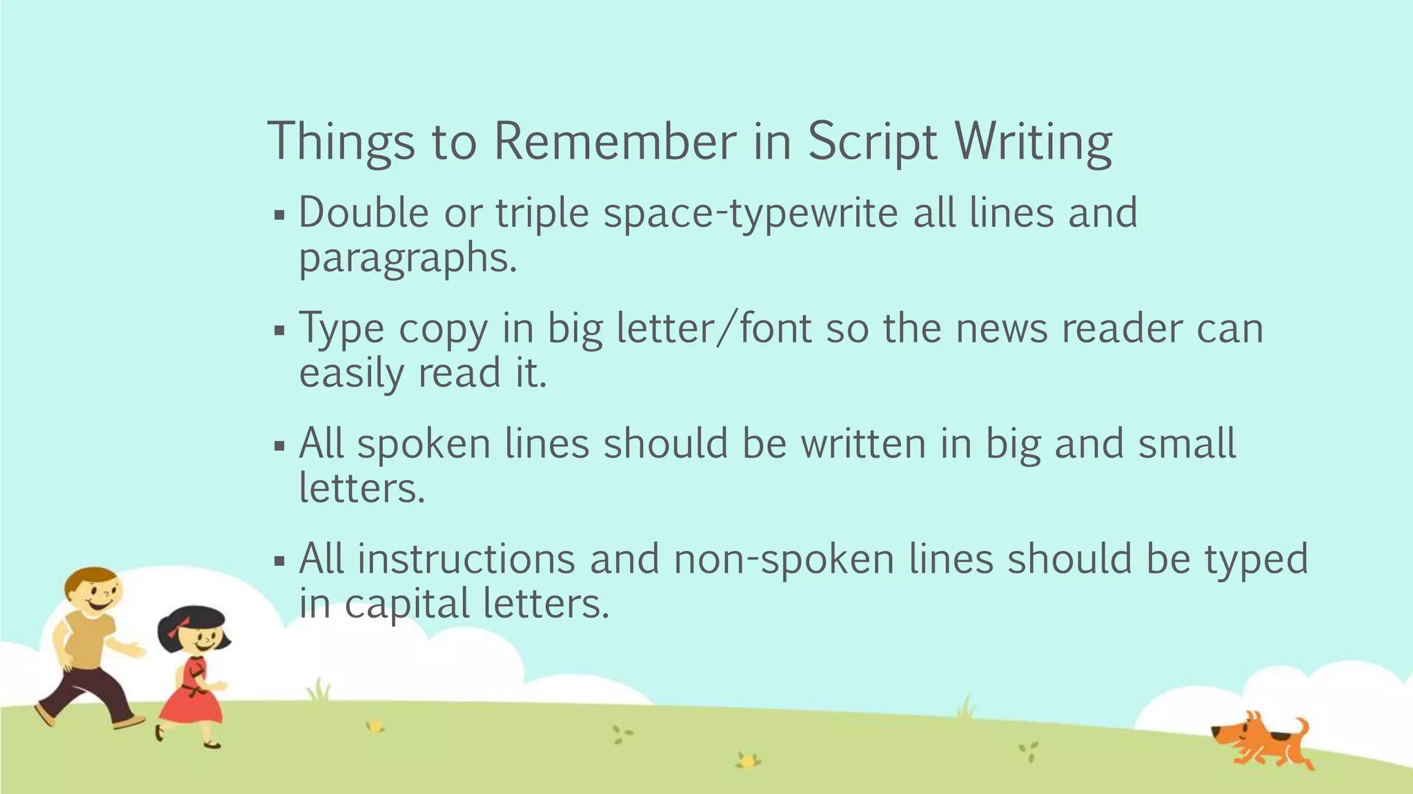Things to Remember in Script Writing
 Double or triple space-typewrite all lines and
paragraphs.
 Type copy in big letter/font so the news reader can
easily read it.
 All spoken lines should be written in big and small
letters.
 All instructions and non-spoken lines should be typed
in capital letters.
 