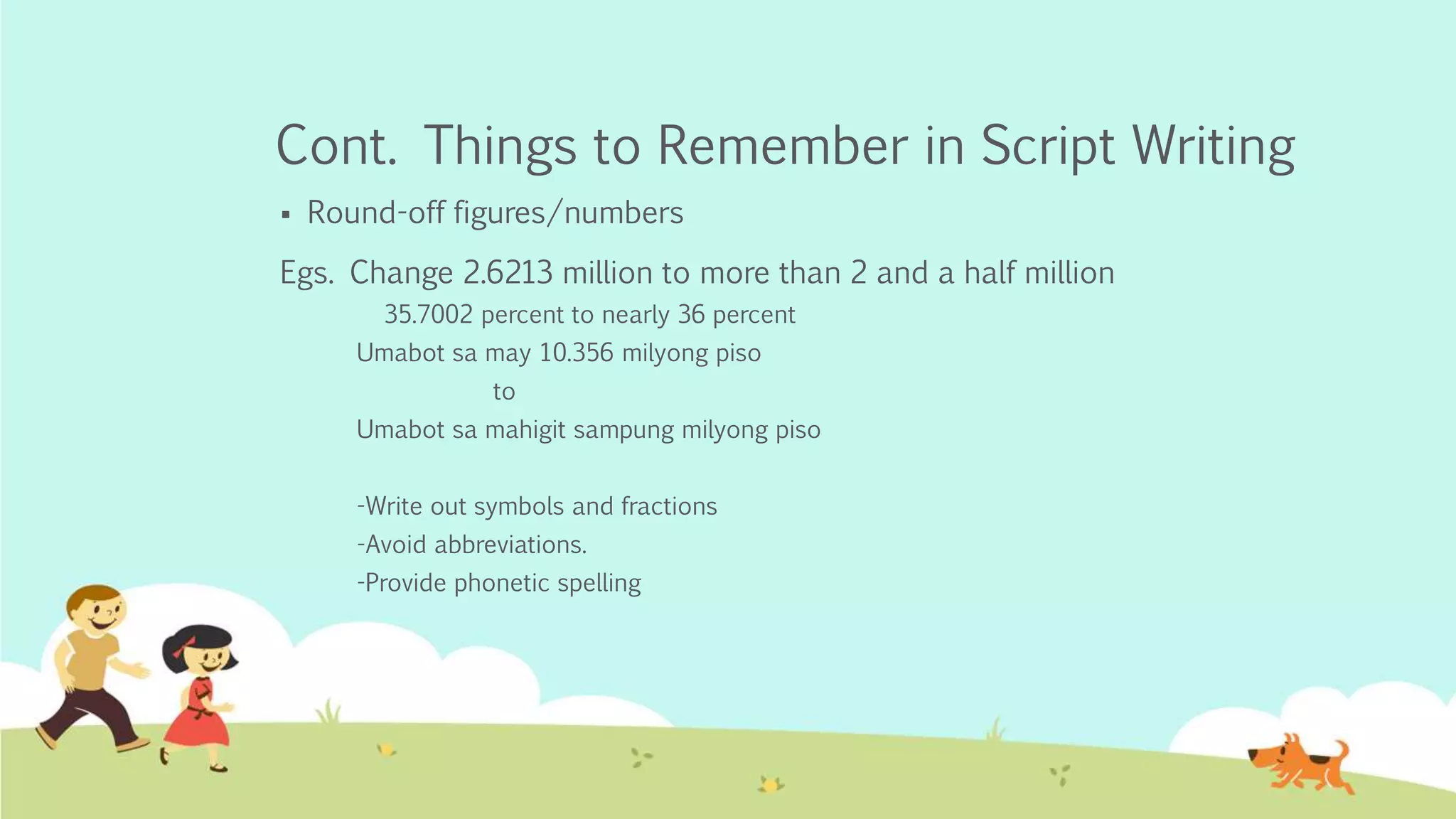 Cont. Things to Remember in Script Writing
 Round-off figures/numbers
Egs. Change 2.6213 million to more than 2 and a half million
35.7002 percent to nearly 36 percent
Umabot sa may 10.356 milyong piso
to
Umabot sa mahigit sampung milyong piso
-Write out symbols and fractions
-Avoid abbreviations.
-Provide phonetic spelling
 