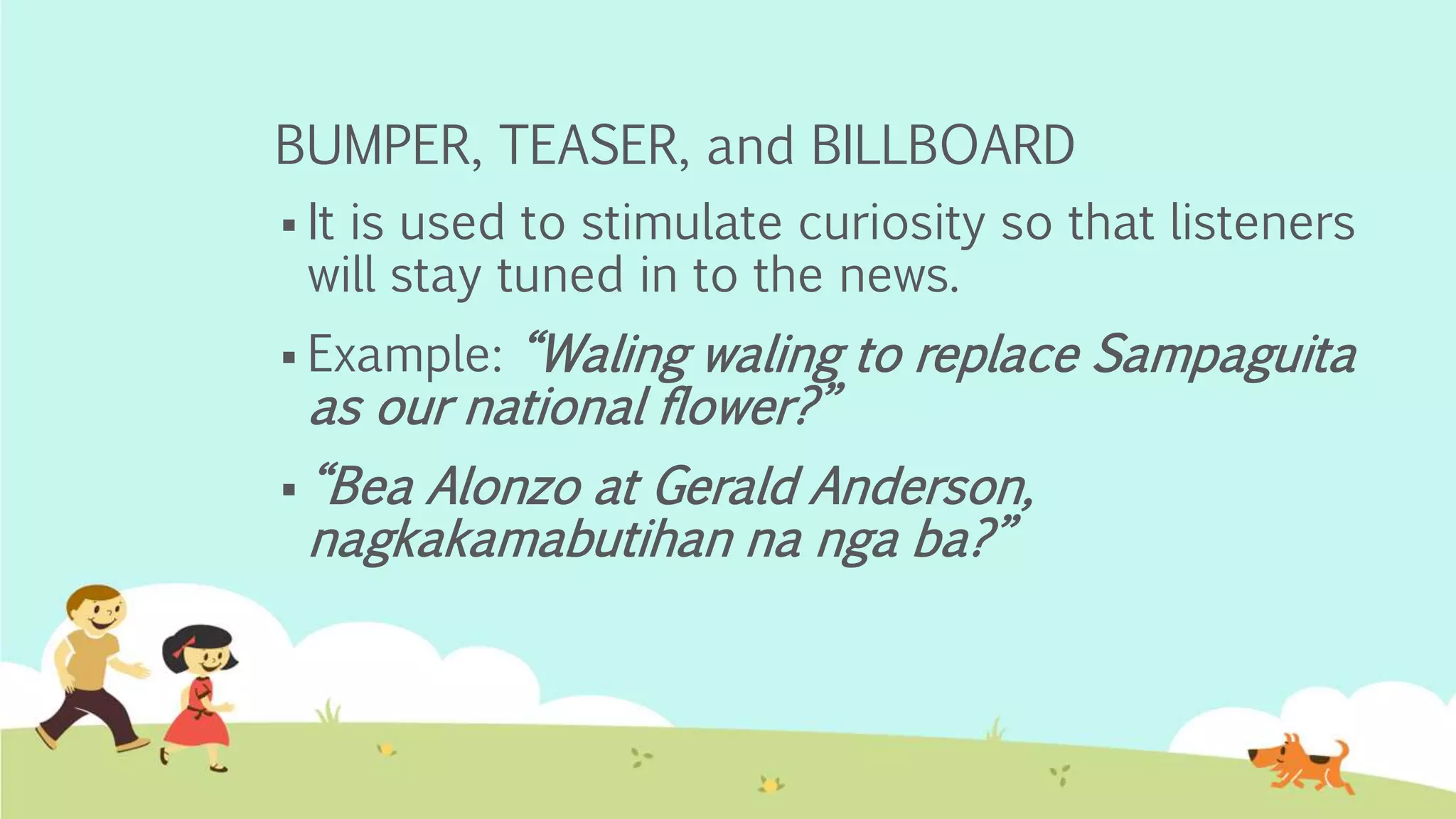 BUMPER, TEASER, and BILLBOARD
 It is used to stimulate curiosity so that listeners
will stay tuned in to the news.
 Example: “Waling waling to replace Sampaguita
as our national flower?”
 “Bea Alonzo at Gerald Anderson,
nagkakamabutihan na nga ba?”
 
