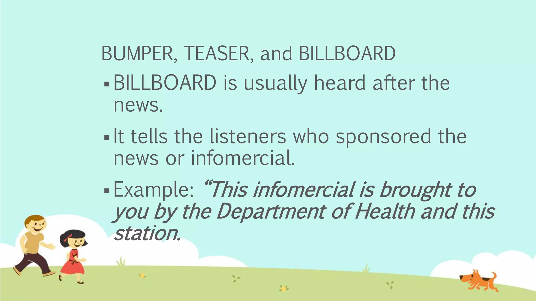 BUMPER, TEASER, and BILLBOARD
 BILLBOARD is usually heard after the
news.
 It tells the listeners who sponsored the
news or infomercial.
 Example: “This infomercial is brought to
you by the Department of Health and this
station.
 