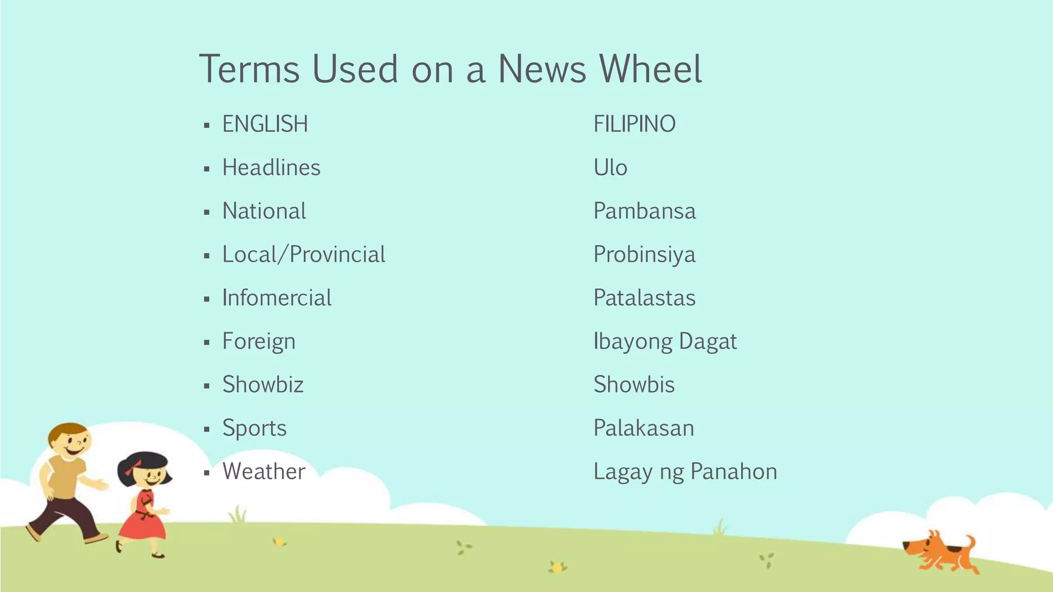 Terms Used on a News Wheel
 ENGLISH FILIPINO
 Headlines Ulo
 National Pambansa
 Local/Provincial Probinsiya
 Infomercial Patalastas
 Foreign Ibayong Dagat
 Showbiz Showbis
 Sports Palakasan
 Weather Lagay ng Panahon
 