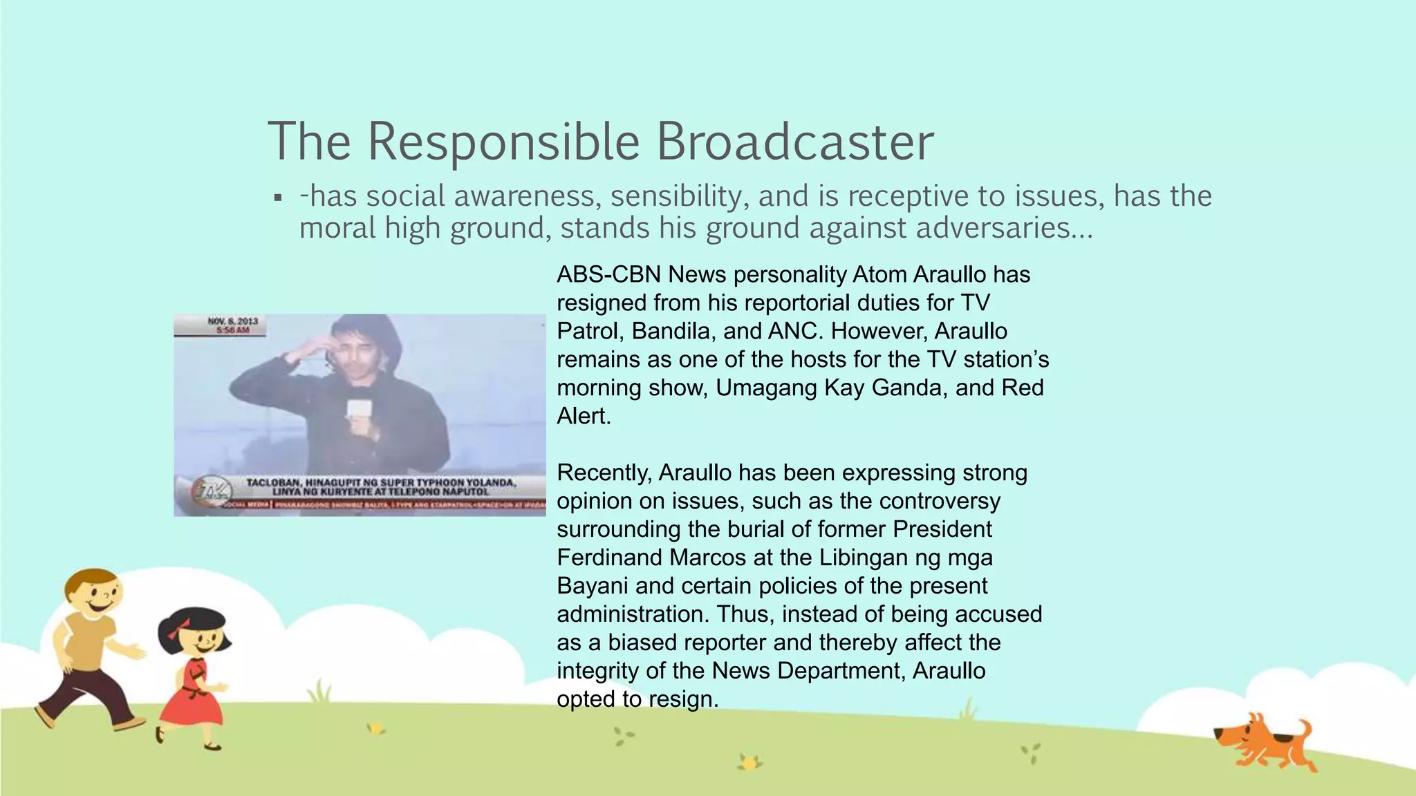 The Responsible Broadcaster
 -has social awareness, sensibility, and is receptive to issues, has the
moral high ground, stands his ground against adversaries…
ABS-CBN News personality Atom Araullo has
resigned from his reportorial duties for TV
Patrol, Bandila, and ANC. However, Araullo
remains as one of the hosts for the TV station’s
morning show, Umagang Kay Ganda, and Red
Alert.
Recently, Araullo has been expressing strong
opinion on issues, such as the controversy
surrounding the burial of former President
Ferdinand Marcos at the Libingan ng mga
Bayani and certain policies of the present
administration. Thus, instead of being accused
as a biased reporter and thereby affect the
integrity of the News Department, Araullo
opted to resign.
 