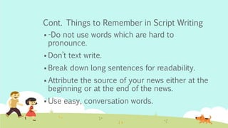 Cont. Things to Remember in Script Writing
 -Do not use words which are hard to
pronounce.
 Don’t text write.
 Break down long sentences for readability.
 Attribute the source of your news either at the
beginning or at the end of the news.
 Use easy, conversation words.
 