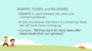 BUMPER, TEASER, and BILLBOARD
 BUMPER is used between the news and
commercial breaks.
 It tells the listener that there is a break but there
are still more news coming up.
 Example: “We’ll be back for more news after
these words from our sponsors.”
 