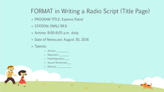 FORMAT in Writing a Radio Script (Title Page)
 PROGRAM TITLE: Express Patrol
 STATION: DWSJ 99.9
 Airtime: 8:00-8:05 a.m. daily
 Date of Newscast: August 30, 2016
 Talents:
 Anchor: __________
 Reporters: ________
 Field Reporters:____
 Sound Technician:___
 Director:____________
 