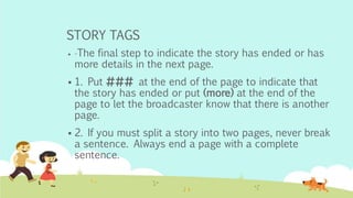 STORY TAGS
 -The final step to indicate the story has ended or has
more details in the next page.
 1. Put ### at the end of the page to indicate that
the story has ended or put (more) at the end of the
page to let the broadcaster know that there is another
page.
 2. If you must split a story into two pages, never break
a sentence. Always end a page with a complete
sentence.
 
