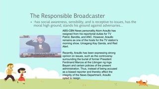 The Responsible Broadcaster
 -has social awareness, sensibility, and is receptive to issues, has the
moral high ground, stands his ground against adversaries…
ABS-CBN News personality Atom Araullo has
resigned from his reportorial duties for TV
Patrol, Bandila, and ANC. However, Araullo
remains as one of the hosts for the TV station’s
morning show, Umagang Kay Ganda, and Red
Alert.
Recently, Araullo has been expressing strong
opinion on issues, such as the controversy
surrounding the burial of former President
Ferdinand Marcos at the Libingan ng mga
Bayani and certain policies of the present
administration. Thus, instead of being accused
as a biased reporter and thereby affect the
integrity of the News Department, Araullo
opted to resign.
 